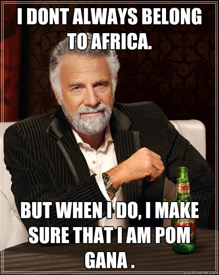 I dont always belong to africa. But when i do, i make sure that i am POM GANA .  The Most Interesting Man In The World