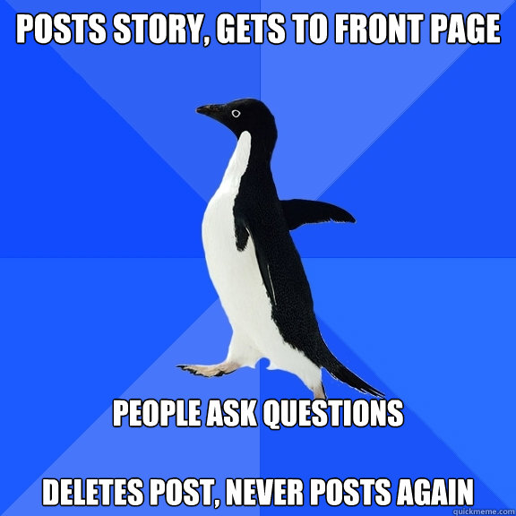 posts story, gets to front page people ask questions

deletes post, never posts again  Socially Awkward Penguin