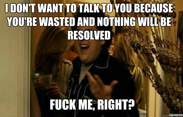 I don't want to talk to you because you're wasted and nothing will be resolved FUCK ME, RIGHT?  fuck me right