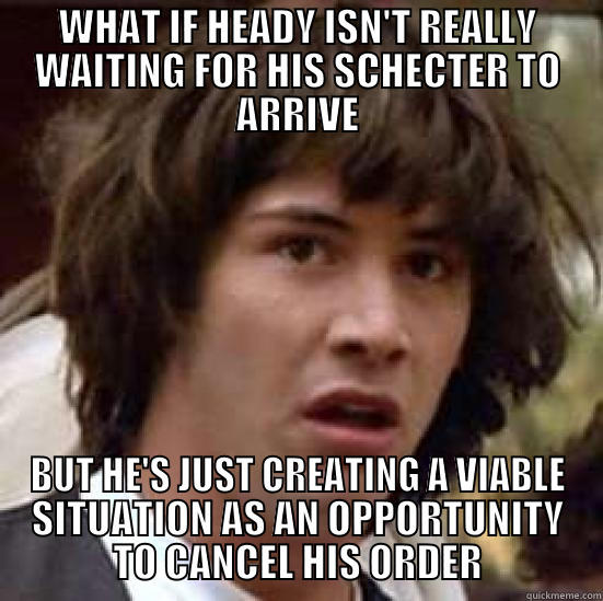WHAT IF HEADY ISN'T REALLY WAITING FOR HIS SCHECTER TO ARRIVE BUT HE'S JUST CREATING A VIABLE SITUATION AS AN OPPORTUNITY TO CANCEL HIS ORDER conspiracy keanu