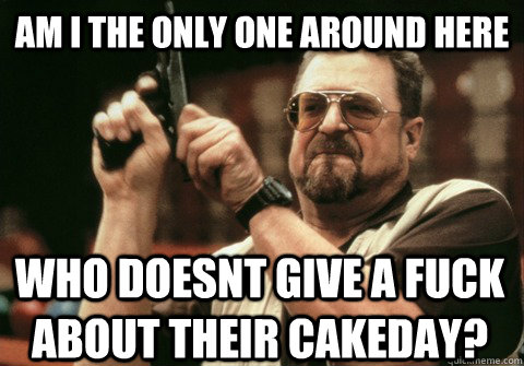 Am I the only one around here who doesnt give a fuck about their cakeday? - Am I the only one around here who doesnt give a fuck about their cakeday?  Am I the only one