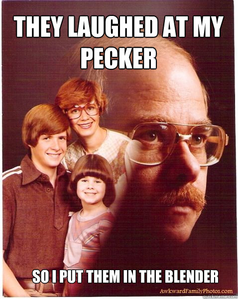 THEY LAUGHED AT MY PECKER so i put them in the blender  Vengeance Dad