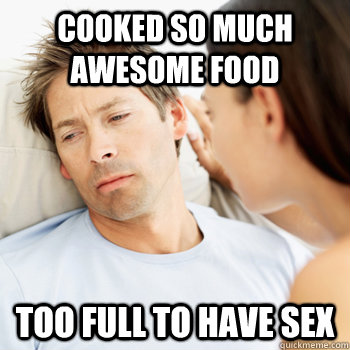 Cooked so much awesome food too full to have sex - Cooked so much awesome food too full to have sex  Fortunate Boyfriend Problems