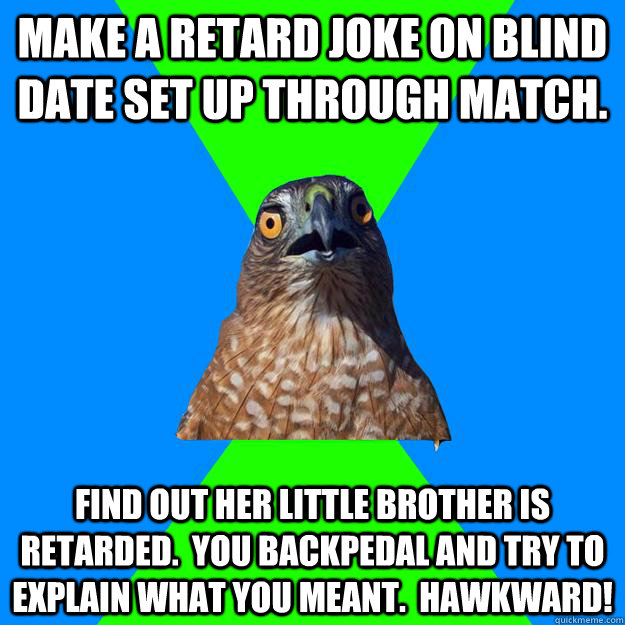 Make a retard joke on blind date set up through Match. Find out her little brother is retarded.  You backpedal and try to explain what you meant.  Hawkward! - Make a retard joke on blind date set up through Match. Find out her little brother is retarded.  You backpedal and try to explain what you meant.  Hawkward!  Hawkward