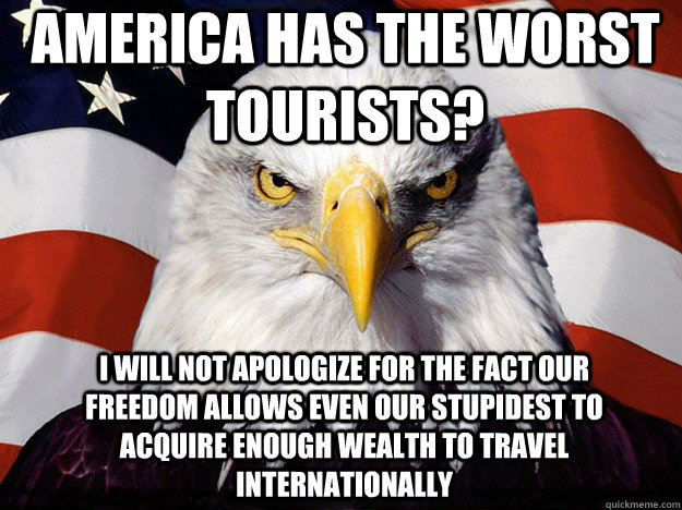 America has the worst tourists? I will not apologize for the fact our freedom allows even our stupidest to acquire enough wealth to travel internationally  Patriotic Eagle