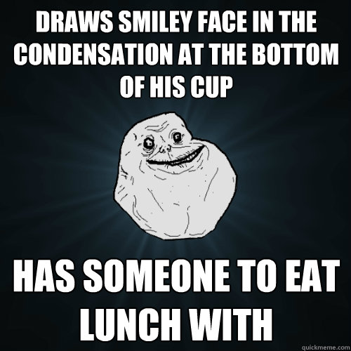 Draws smiley face in the condensation at the bottom of his cup Has someone to eat lunch with  Forever Alone