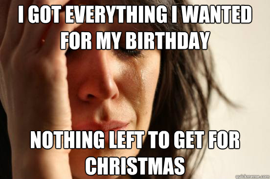 I got everything i wanted for my birthday  nothing left to get for christmas  First World Problems