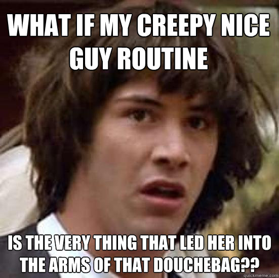 What if my creepy nice guy routine is the very thing that led her into the arms of that douchebag?? - What if my creepy nice guy routine is the very thing that led her into the arms of that douchebag??  conspiracy keanu