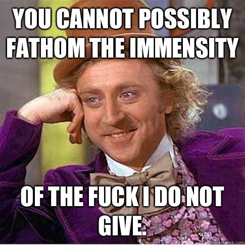 You cannot possibly fathom the immensity  Of the fuck I do not give.   Condescending Willy Wonka