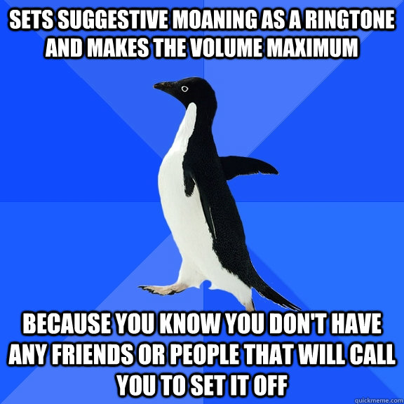 Sets suggestive moaning as a ringtone and makes the volume maximum because you know you don't have any friends or people that will call you to set it off - Sets suggestive moaning as a ringtone and makes the volume maximum because you know you don't have any friends or people that will call you to set it off  Socially Awkward Penguin