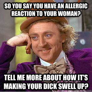 so you say you have an allergic reaction to your woman? tell me more about how it's making your dick swell up?  Condescending Wonka