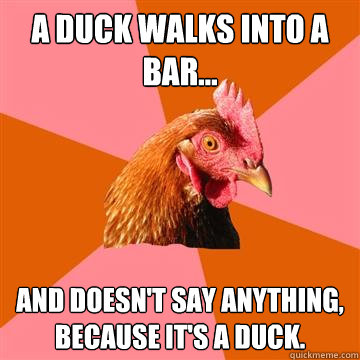a duck walks into a bar... and doesn't say anything, because it's a duck. - a duck walks into a bar... and doesn't say anything, because it's a duck.  Anti-Joke Chicken