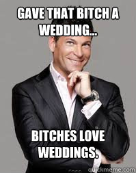 Gave that bitch a wedding... Bitches love weddings.  wedding meme