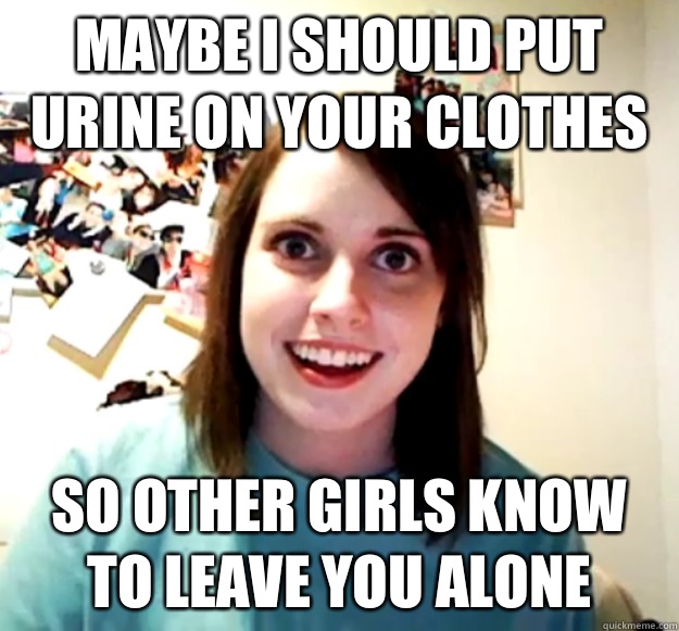 maybe i should put urine on your clothes so other girls know to leave you alone  Overly Attached Girlfriend