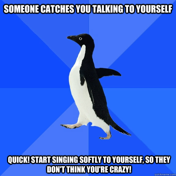 Someone catches you talking to yourself  quick! start singing softly to yourself, so they don't think you're crazy!  - Someone catches you talking to yourself  quick! start singing softly to yourself, so they don't think you're crazy!   Socially Awkward Penguin