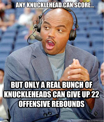 Any knucklehead can score... But only a real bunch of knuckleheads can give up 22 offensive rebounds  