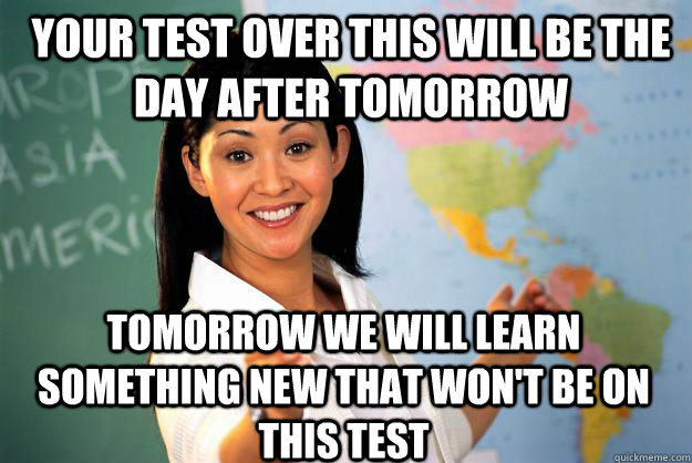 YOur test over this will be the day after tomorrow tomorrow we will learn something new that won't be on this test - YOur test over this will be the day after tomorrow tomorrow we will learn something new that won't be on this test  Unhelpful High School Teacher