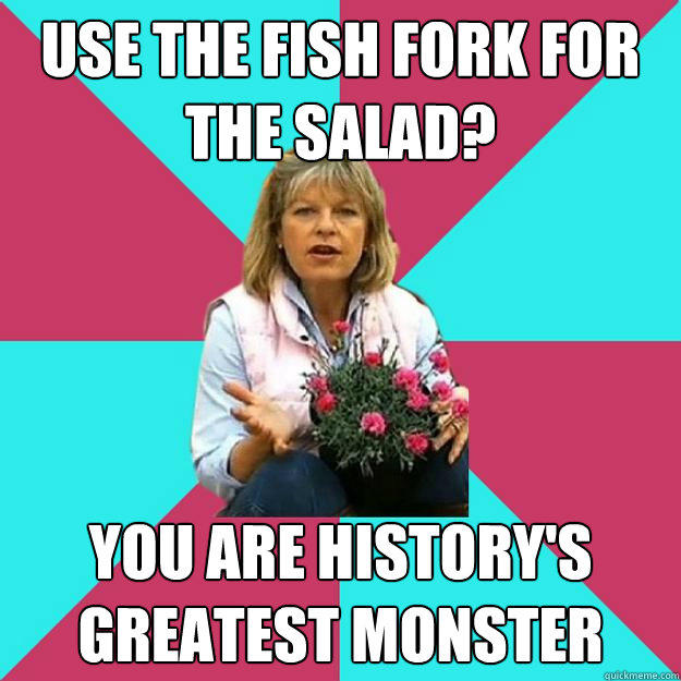 USE THE FISH FORK FOR THE SALAD? YOU ARE HISTORY'S GREATEST MONSTER  