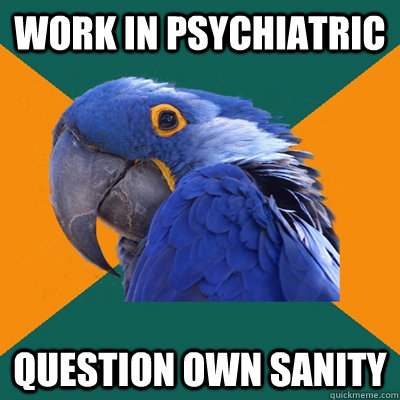 Work in psychiatric question own sanity  Paranoid Parrot