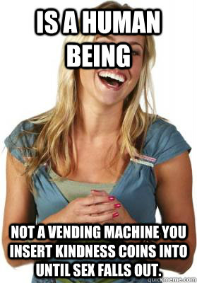 Is a human being Not a vending machine you insert kindness coins into until sex falls out.  Friend Zone Fiona