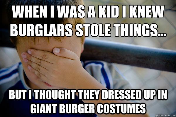 When I was a kid I knew burglars stole things... But I thought they dressed up in giant burger costumes  Confession kid