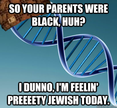 So your parents were black, huh? I dunno, I'm feelin' preeeety jewish today.  Scumbag DNA