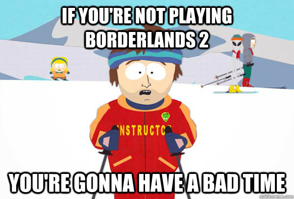 If you're not playing Borderlands 2 You're gonna have a bad time  Super Cool Ski Instructor