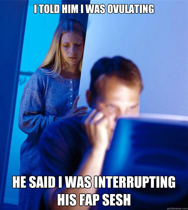 i told him i was ovulating he said i was interrupting his fap sesh  Redditors Wife