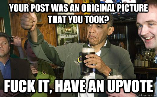 Your post was an original picture that you took? fuck it, have an upvote  Drunk Obama