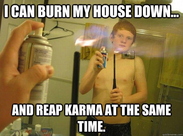 I can burn my house down... And reap karma at the same time.  