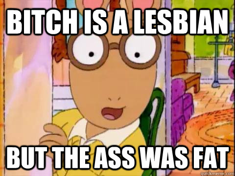 bitch is a lesbian but the ass was fat  Arthur Sees A Fat Ass