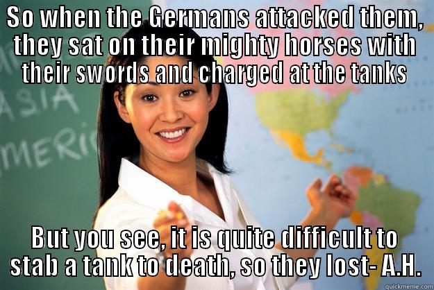 Why history lessons are so fun - SO WHEN THE GERMANS ATTACKED THEM, THEY SAT ON THEIR MIGHTY HORSES WITH THEIR SWORDS AND CHARGED AT THE TANKS BUT YOU SEE, IT IS QUITE DIFFICULT TO STAB A TANK TO DEATH, SO THEY LOST- A.H. Unhelpful High School Teacher