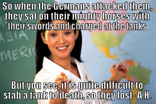 SO WHEN THE GERMANS ATTACKED THEM, THEY SAT ON THEIR MIGHTY HORSES WITH THEIR SWORDS AND CHARGED AT THE TANKS BUT YOU SEE, IT IS QUITE DIFFICULT TO STAB A TANK TO DEATH, SO THEY LOST- A.H. Unhelpful High School Teacher