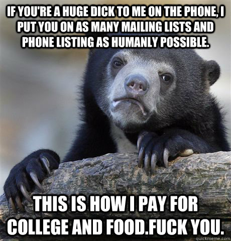If you're a huge dick to me on the phone, i put you on as many mailing lists and phone listing as humanly possible. This is how i pay for college and food.fuck you. - If you're a huge dick to me on the phone, i put you on as many mailing lists and phone listing as humanly possible. This is how i pay for college and food.fuck you.  confessionbear
