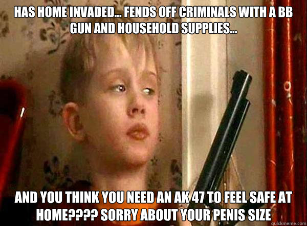 Has home invaded... Fends off criminals with a BB gun and household supplies... and you think you need an ak 47 to feel safe at home???? sorry about your penis size  Home Alone