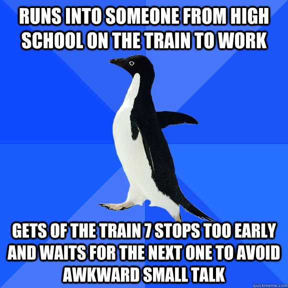 Runs into someone from high school on the train to work  Gets of the train 7 stops too early and waits for the next one to avoid awkward small talk  Socially Awkward Penguin