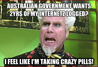 Australian Government wants 2yrs of my internetz logged? I Feel like I'm taking crazy pills! - Australian Government wants 2yrs of my internetz logged? I Feel like I'm taking crazy pills!  Misc