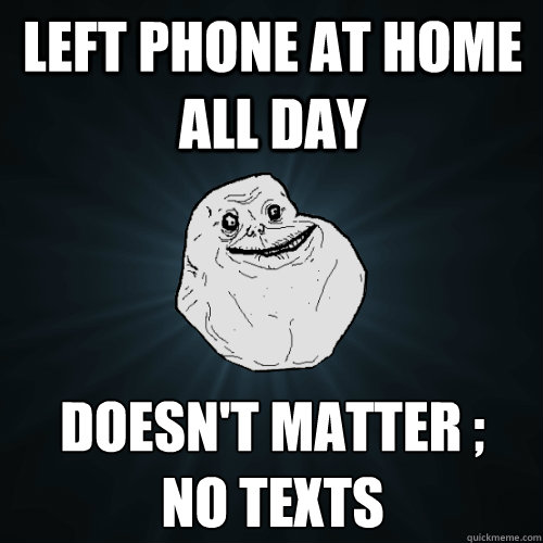 Left phone at home all day Doesn't matter ;
no texts  Forever Alone