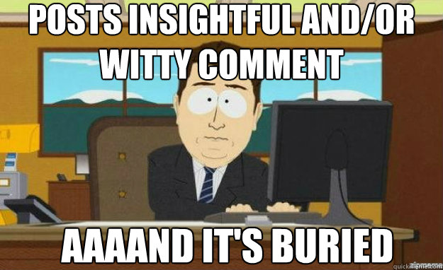 posts insightful and/or witty comment AAAAND IT'S buried  aaaand its gone