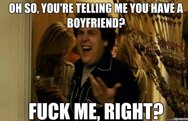 Oh so, you're telling me you have a boyfriend? FUCK ME, RIGHT?  fuck me right