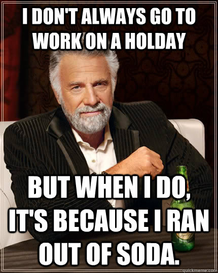 I don't always go to work on a holday but when I do, it's because I ran out of soda.  The Most Interesting Man In The World
