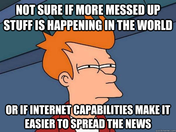 Not sure if more messed up stuff is happening in the world or if internet capabilities make it easier to spread the news  Futurama Fry