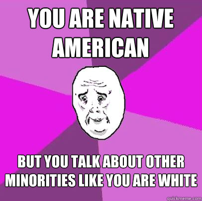 you are native american but you talk about other minorities like you are white - you are native american but you talk about other minorities like you are white  LIfe is Confusing