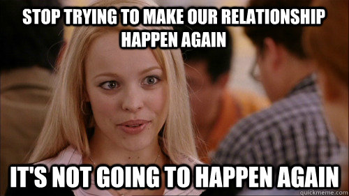 stop trying to make our relationship happen again It's not going to happen again  regina george
