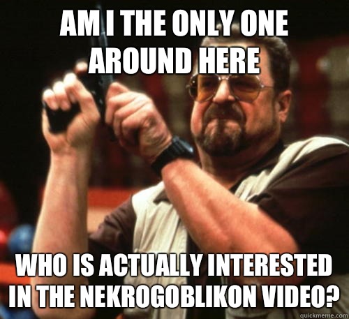 Am i the only one around here who is actually interested in the Nekrogoblikon video?  Am I The Only One Around Here