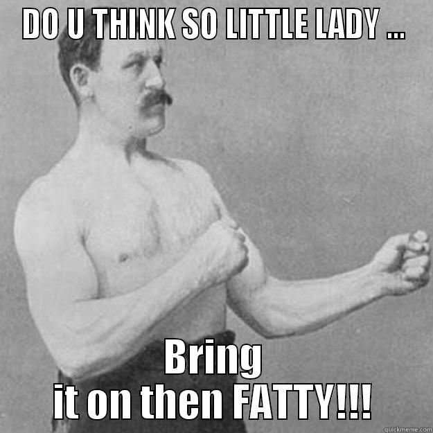 DO U THINK SO LITTLE LADY ... BRING IT ON THEN FATTY!!! overly manly man