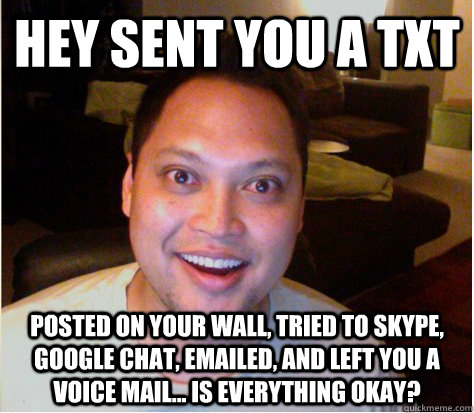 hey sent you a txt posted on your wall, tried to Skype, Google chat, emailed, and left you a voice mail... is everything okay?  Overly Attached Boyfriend