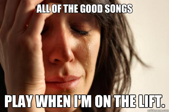 All of the good songs play when i'm on the lift.  First World Problems
