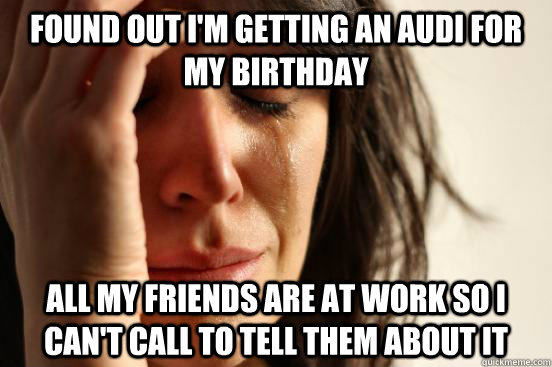 Found out I'm Getting an Audi for my birthday All my friends are at work so I can't call to tell them about it  First World Problems