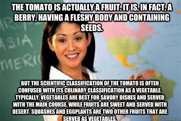 The tomato is actually a fruit. It is, in fact, a berry, having a fleshy body and containing seeds. But the scientific classification of the tomato is often confused with its culinary classification as a vegetable. Typically, vegetables are best for savor  Unhelpful High School Teacher